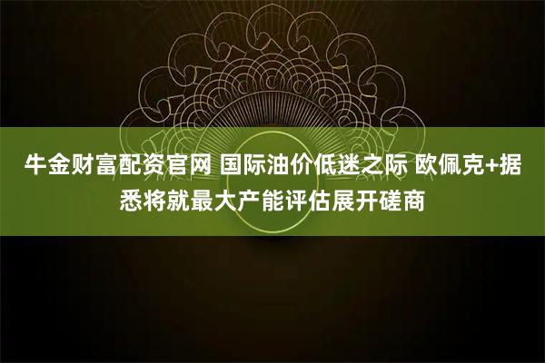 牛金财富配资官网 国际油价低迷之际 欧佩克+据悉将就最大产能评估展开磋商