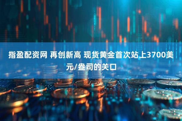 指盈配资网 再创新高 现货黄金首次站上3700美元/盎司的关口