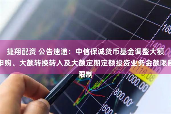 捷翔配资 公告速递：中信保诚货币基金调整大额申购、大额转换转入及大额定期定额投资业务金额限制