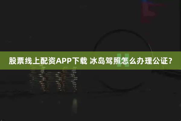 股票线上配资APP下载 冰岛驾照怎么办理公证？