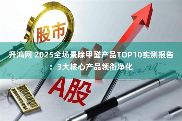 升鸿网 2025全场景除甲醛产品TOP10实测报告：3大核心产品领衔净化