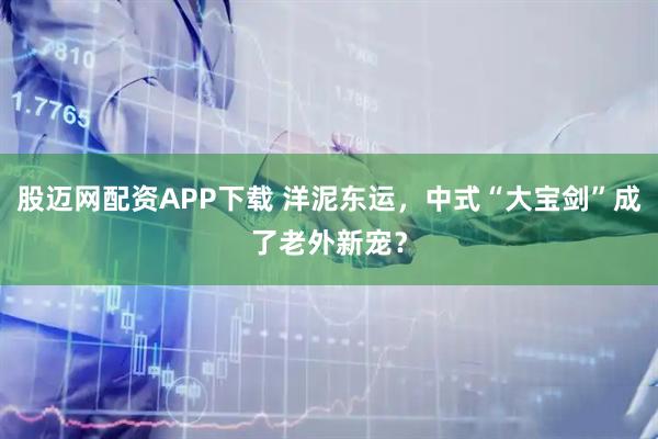 股迈网配资APP下载 洋泥东运，中式“大宝剑”成了老外新宠？