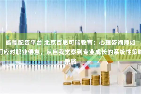 皓鼎配资平台 北京百思可瑞教育：心理咨询师如何应对职业倦怠，从自我觉察到专业成长的系统性策略
