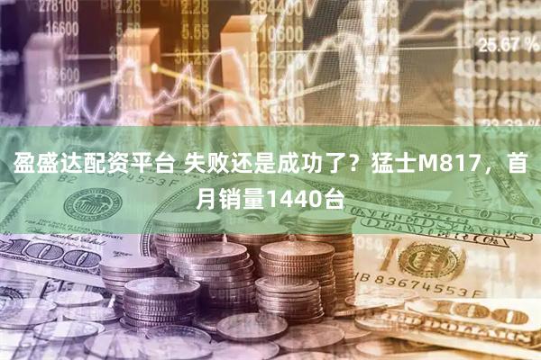 盈盛达配资平台 失败还是成功了？猛士M817，首月销量1440台