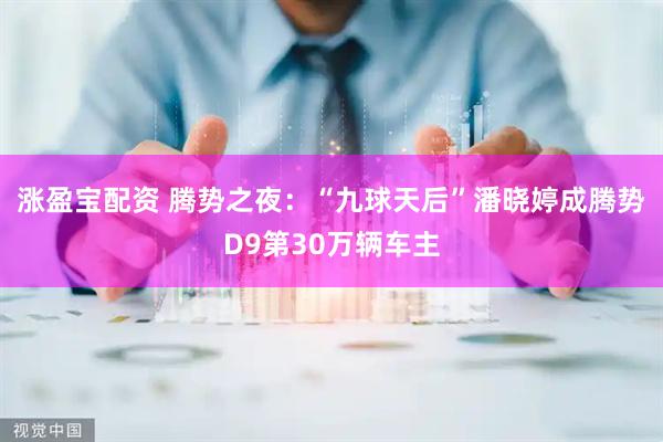 涨盈宝配资 腾势之夜：“九球天后”潘晓婷成腾势D9第30万辆车主