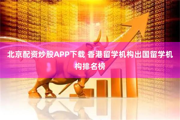 北京配资炒股APP下载 香港留学机构出国留学机构排名榜