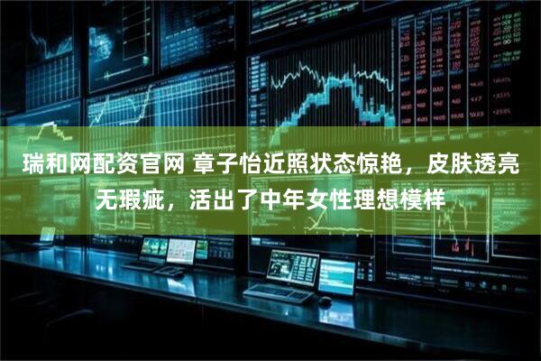 瑞和网配资官网 章子怡近照状态惊艳，皮肤透亮无瑕疵，活出了中年女性理想模样