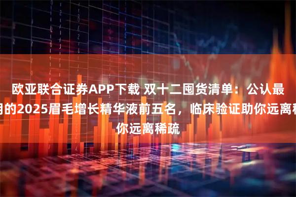 欧亚联合证券APP下载 双十二囤货清单：公认最好用的2025眉毛增长精华液前五名，临床验证助你远离稀疏