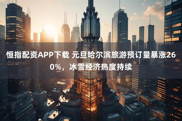 恒指配资APP下载 元旦哈尔滨旅游预订量暴涨260%，冰雪经济热度持续