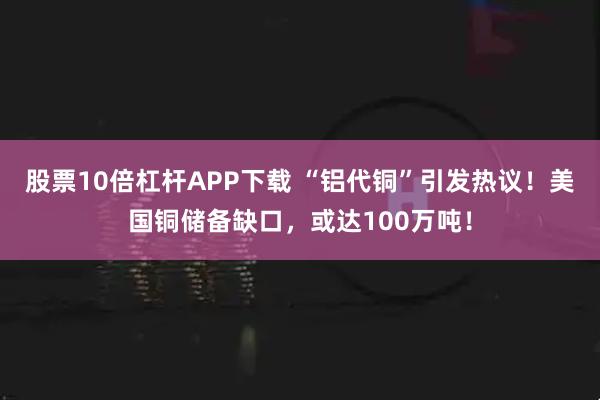 股票10倍杠杆APP下载 “铝代铜”引发热议！美国铜储备缺口，或达100万吨！