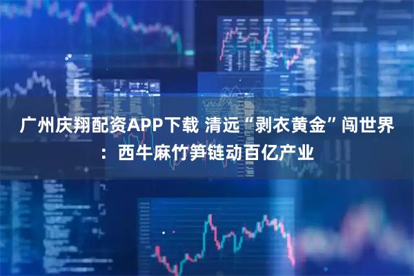 广州庆翔配资APP下载 清远“剥衣黄金”闯世界：西牛麻竹笋链动百亿产业