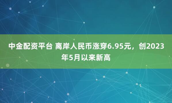 中金配资平台 离岸人民币涨穿6.95元，创2023年5月以来新高