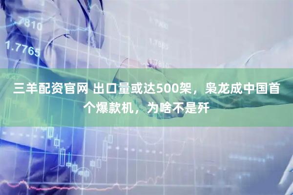 三羊配资官网 出口量或达500架，枭龙成中国首个爆款机，为啥不是歼