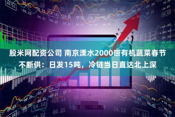 股米网配资公司 南京溧水2000亩有机蔬菜春节不断供：日发15吨，冷链当日直达北上深