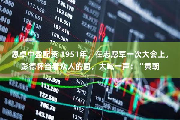 恩卓中盈配资 1951年，在志愿军一次大会上，彭德怀当着众人的面，大喊一声：“黄朝