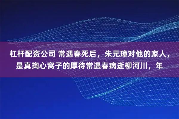 杠杆配资公司 常遇春死后，朱元璋对他的家人，是真掏心窝子的厚待常遇春病逝柳河川，年