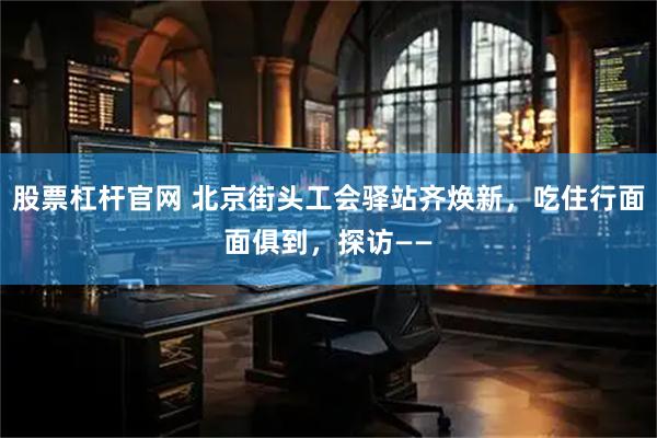 股票杠杆官网 北京街头工会驿站齐焕新，吃住行面面俱到，探访——
