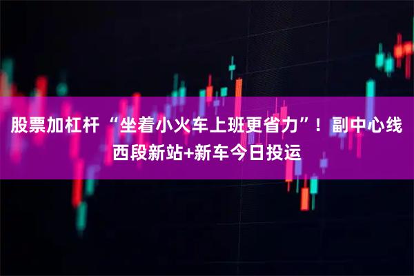 股票加杠杆 “坐着小火车上班更省力”！副中心线西段新站+新车今日投运