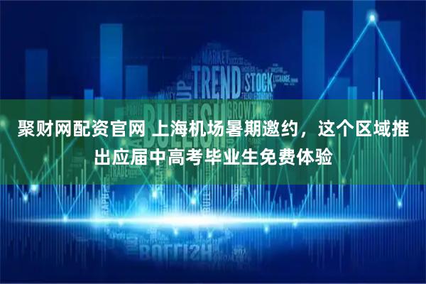 聚财网配资官网 上海机场暑期邀约，这个区域推出应届中高考毕业生免费体验