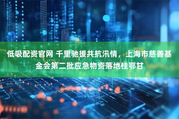 低吸配资官网 千里驰援共抗汛情，上海市慈善基金会第二批应急物资落地桂鄂甘