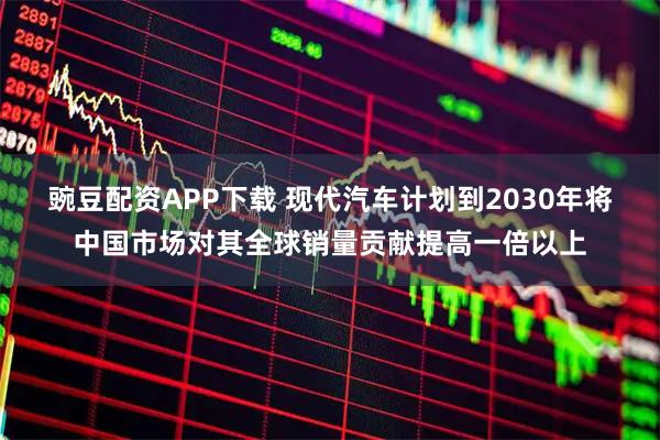 豌豆配资APP下载 现代汽车计划到2030年将中国市场对其全球销量贡献提高一倍以上