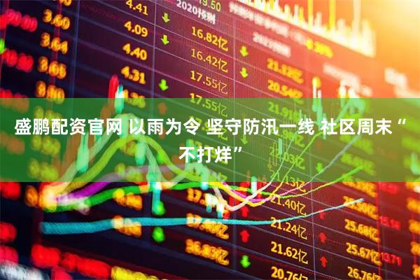 盛鹏配资官网 以雨为令 坚守防汛一线 社区周末“不打烊”