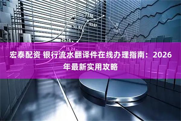 宏泰配资 银行流水翻译件在线办理指南：2026年最新实用攻略