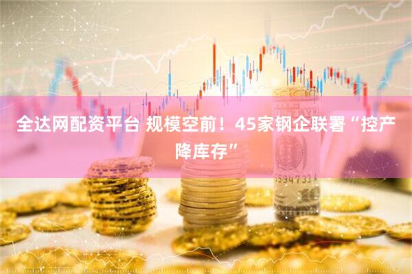 全达网配资平台 规模空前！45家钢企联署“控产降库存”