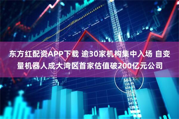 东方红配资APP下载 逾30家机构集中入场 自变量机器人成大湾区首家估值破200亿元公司