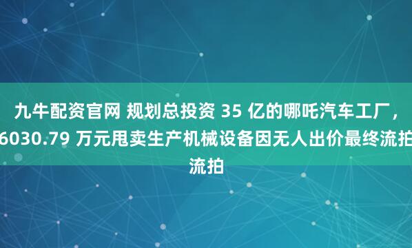 九牛配资官网 规划总投资 35 亿的哪吒汽车工厂，6030.79 万元甩卖生产机械设备因无人出价最终流拍