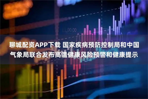 聊城配资APP下载 国家疾病预防控制局和中国气象局联合发布高温健康风险预警和健康提示